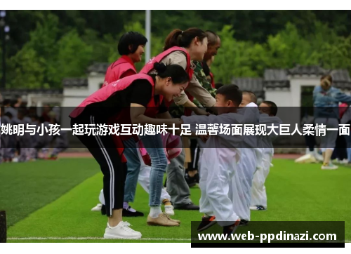 姚明与小孩一起玩游戏互动趣味十足 温馨场面展现大巨人柔情一面