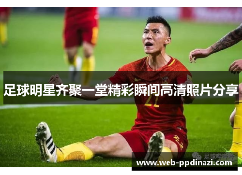 足球明星齐聚一堂精彩瞬间高清照片分享